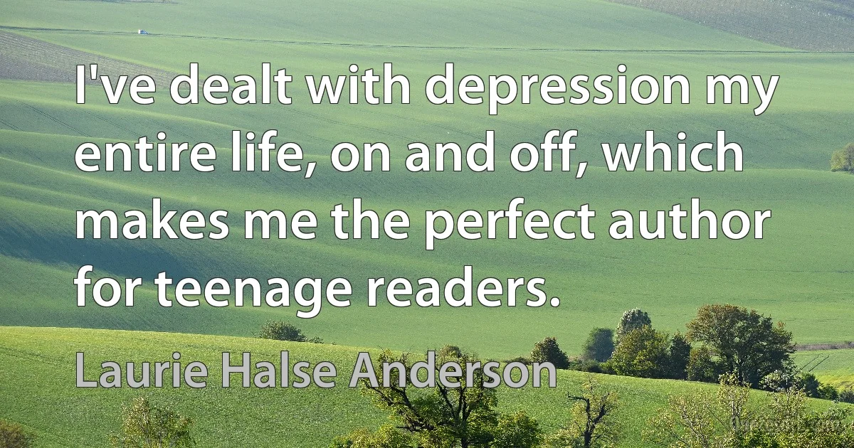 I've dealt with depression my entire life, on and off, which makes me the perfect author for teenage readers. (Laurie Halse Anderson)