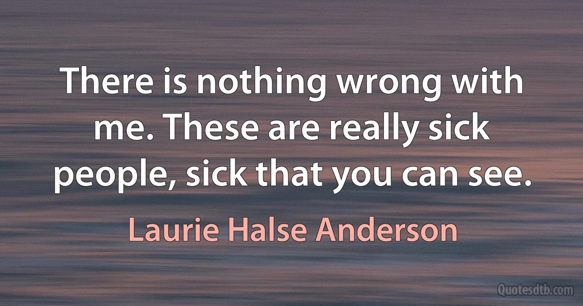 There is nothing wrong with me. These are really sick people, sick that you can see. (Laurie Halse Anderson)