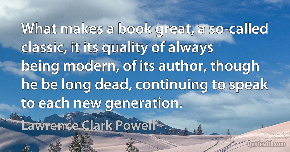 What makes a book great, a so-called classic, it its quality of always being modern, of its author, though he be long dead, continuing to speak to each new generation. (Lawrence Clark Powell)