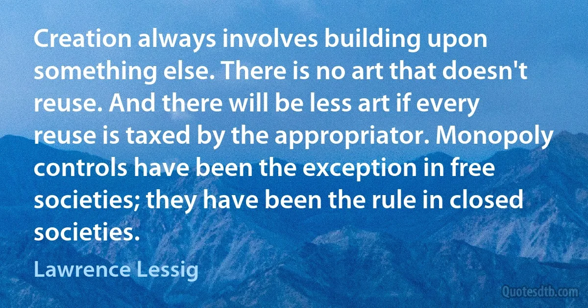 Creation always involves building upon something else. There is no art that doesn't reuse. And there will be less art if every reuse is taxed by the appropriator. Monopoly controls have been the exception in free societies; they have been the rule in closed societies. (Lawrence Lessig)