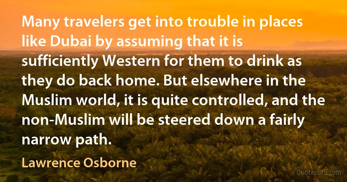 Many travelers get into trouble in places like Dubai by assuming that it is sufficiently Western for them to drink as they do back home. But elsewhere in the Muslim world, it is quite controlled, and the non-Muslim will be steered down a fairly narrow path. (Lawrence Osborne)