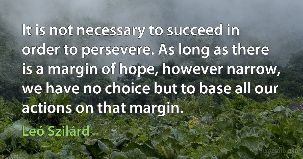 It is not necessary to succeed in order to persevere. As long as there is a margin of hope, however narrow, we have no choice but to base all our actions on that margin. (Leó Szilárd)