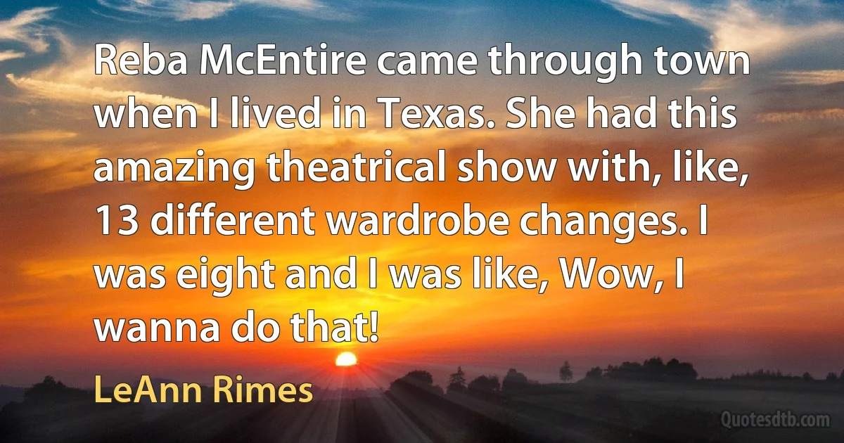 Reba McEntire came through town when I lived in Texas. She had this amazing theatrical show with, like, 13 different wardrobe changes. I was eight and I was like, Wow, I wanna do that! (LeAnn Rimes)