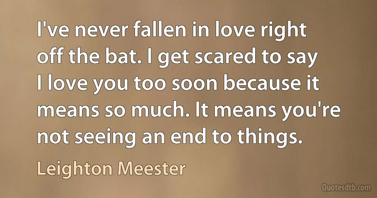 I've never fallen in love right off the bat. I get scared to say I love you too soon because it means so much. It means you're not seeing an end to things. (Leighton Meester)