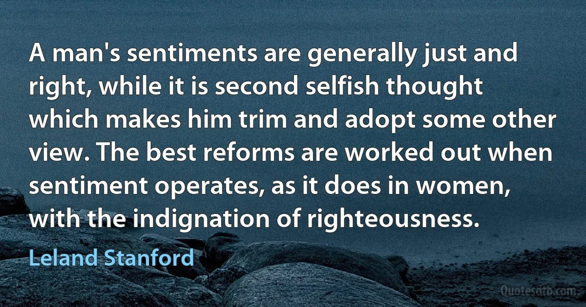 A man's sentiments are generally just and right, while it is second selfish thought which makes him trim and adopt some other view. The best reforms are worked out when sentiment operates, as it does in women, with the indignation of righteousness. (Leland Stanford)