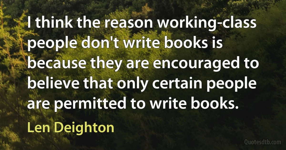 I think the reason working-class people don't write books is because they are encouraged to believe that only certain people are permitted to write books. (Len Deighton)