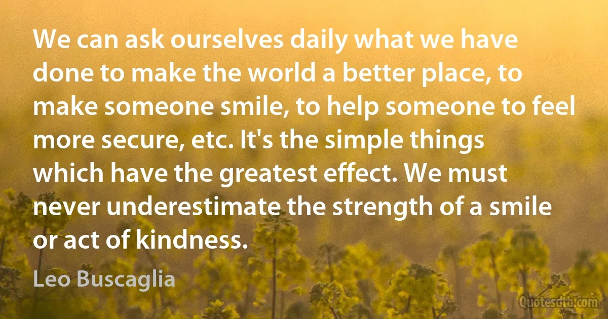 We can ask ourselves daily what we have done to make the world a better place, to make someone smile, to help someone to feel more secure, etc. It's the simple things which have the greatest effect. We must never underestimate the strength of a smile or act of kindness. (Leo Buscaglia)