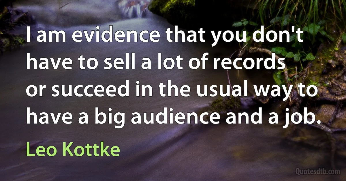 I am evidence that you don't have to sell a lot of records or succeed in the usual way to have a big audience and a job. (Leo Kottke)