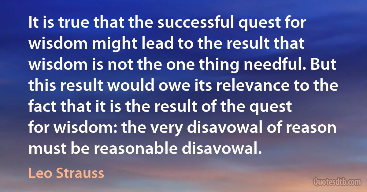 It is true that the successful quest for wisdom might lead to the result that wisdom is not the one thing needful. But this result would owe its relevance to the fact that it is the result of the quest for wisdom: the very disavowal of reason must be reasonable disavowal. (Leo Strauss)