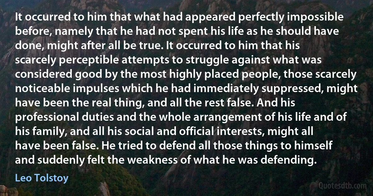 It occurred to him that what had appeared perfectly impossible before, namely that he had not spent his life as he should have done, might after all be true. It occurred to him that his scarcely perceptible attempts to struggle against what was considered good by the most highly placed people, those scarcely noticeable impulses which he had immediately suppressed, might have been the real thing, and all the rest false. And his professional duties and the whole arrangement of his life and of his family, and all his social and official interests, might all have been false. He tried to defend all those things to himself and suddenly felt the weakness of what he was defending. (Leo Tolstoy)