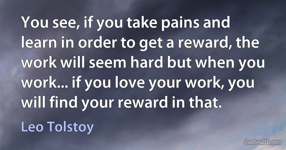 You see, if you take pains and learn in order to get a reward, the work will seem hard but when you work... if you love your work, you will find your reward in that. (Leo Tolstoy)