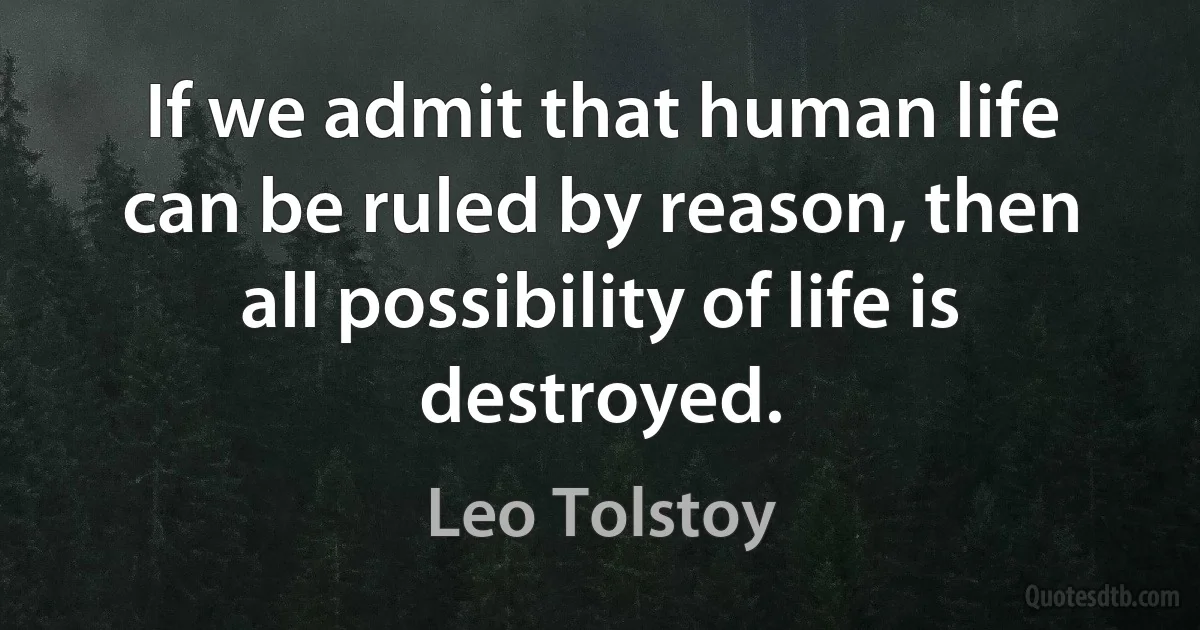 If we admit that human life can be ruled by reason, then all possibility of life is destroyed. (Leo Tolstoy)