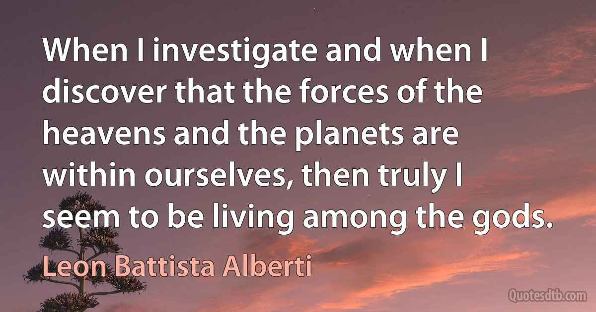 When I investigate and when I discover that the forces of the heavens and the planets are within ourselves, then truly I seem to be living among the gods. (Leon Battista Alberti)