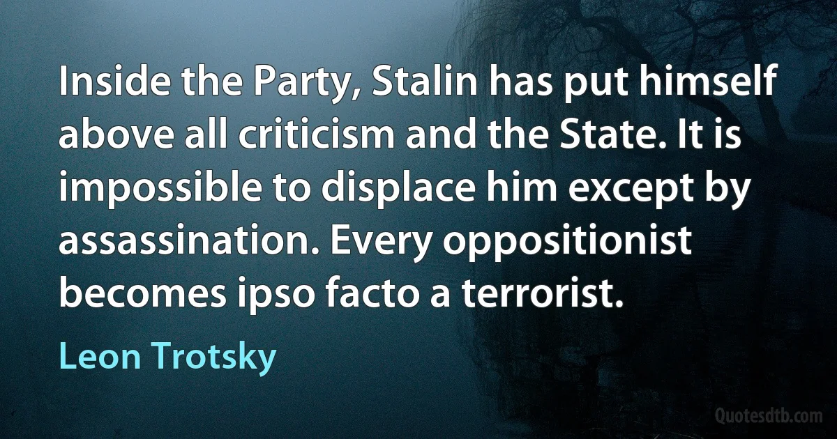 Inside the Party, Stalin has put himself above all criticism and the State. It is impossible to displace him except by assassination. Every oppositionist becomes ipso facto a terrorist. (Leon Trotsky)