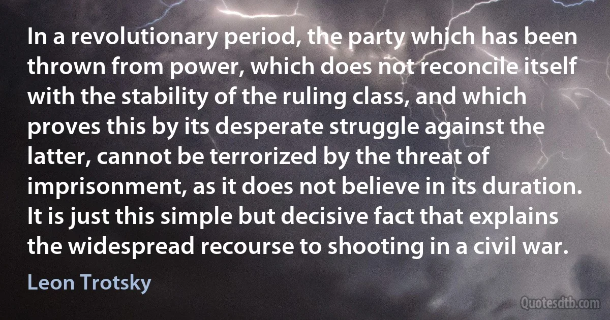 In a revolutionary period, the party which has been thrown from power, which does not reconcile itself with the stability of the ruling class, and which proves this by its desperate struggle against the latter, cannot be terrorized by the threat of imprisonment, as it does not believe in its duration. It is just this simple but decisive fact that explains the widespread recourse to shooting in a civil war. (Leon Trotsky)