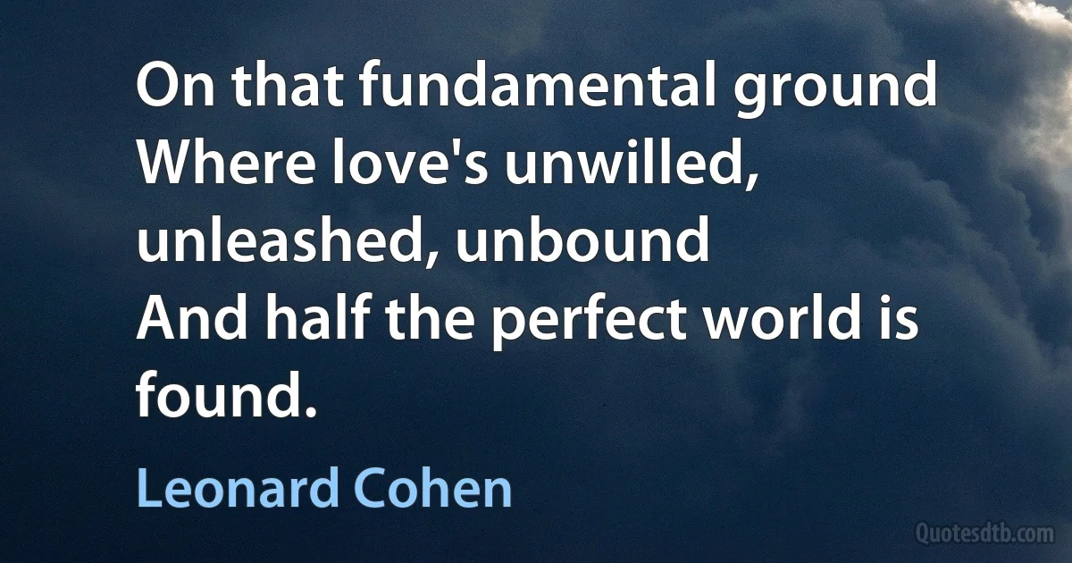 On that fundamental ground
Where love's unwilled, unleashed, unbound
And half the perfect world is found. (Leonard Cohen)