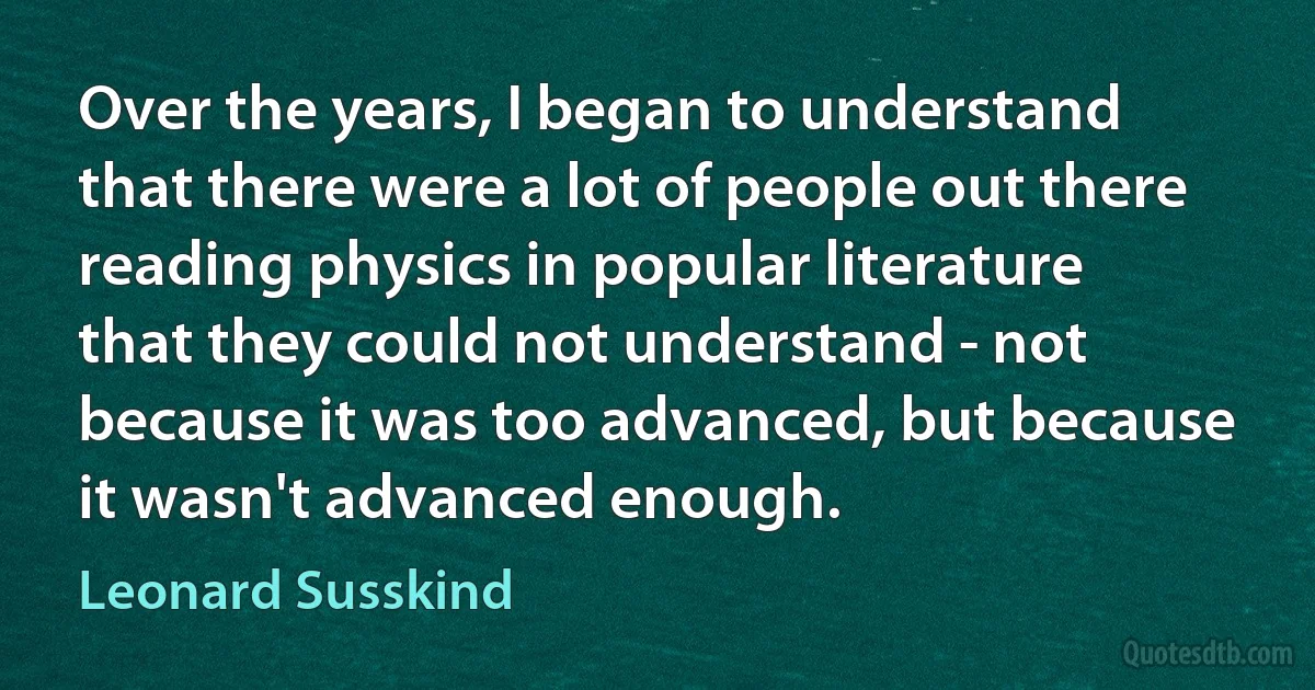 Over the years, I began to understand that there were a lot of people out there reading physics in popular literature that they could not understand - not because it was too advanced, but because it wasn't advanced enough. (Leonard Susskind)