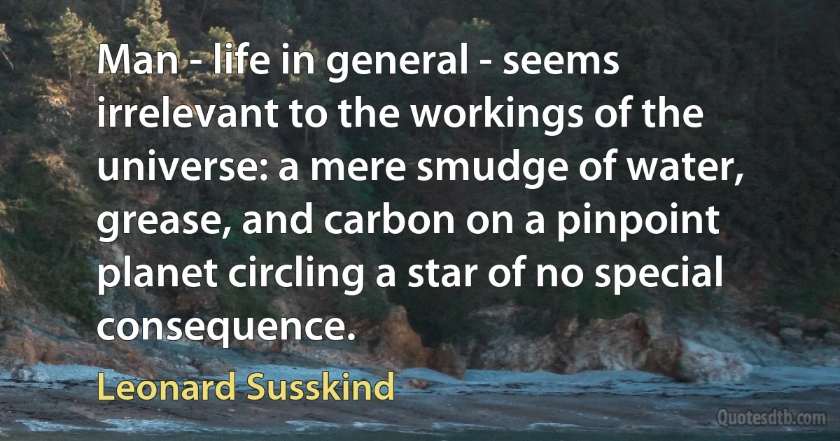 Man - life in general - seems irrelevant to the workings of the universe: a mere smudge of water, grease, and carbon on a pinpoint planet circling a star of no special consequence. (Leonard Susskind)