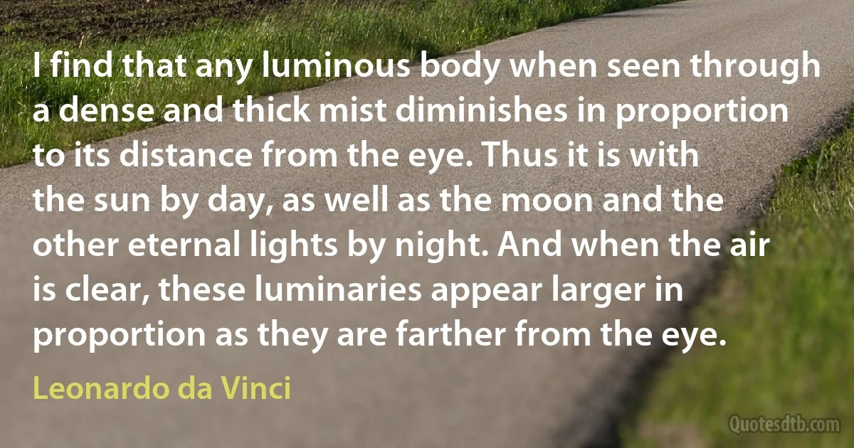 I find that any luminous body when seen through a dense and thick mist diminishes in proportion to its distance from the eye. Thus it is with the sun by day, as well as the moon and the other eternal lights by night. And when the air is clear, these luminaries appear larger in proportion as they are farther from the eye. (Leonardo da Vinci)