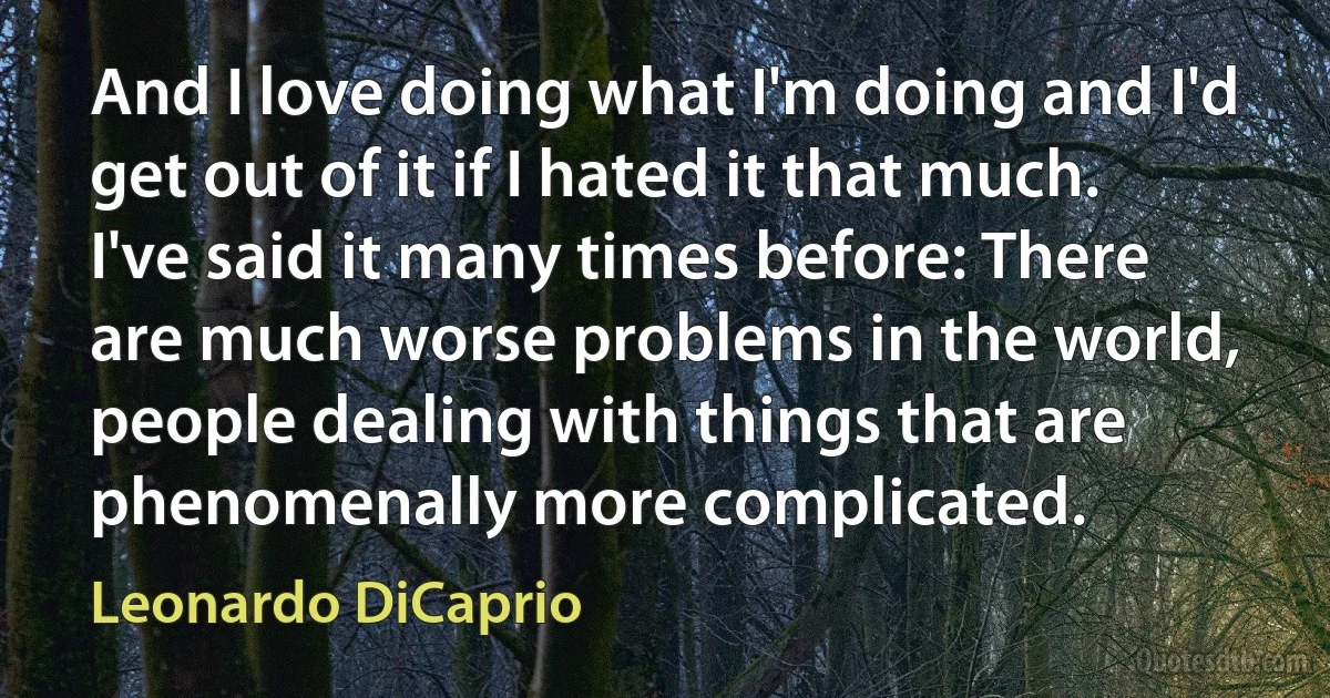 And I love doing what I'm doing and I'd get out of it if I hated it that much. I've said it many times before: There are much worse problems in the world, people dealing with things that are phenomenally more complicated. (Leonardo DiCaprio)