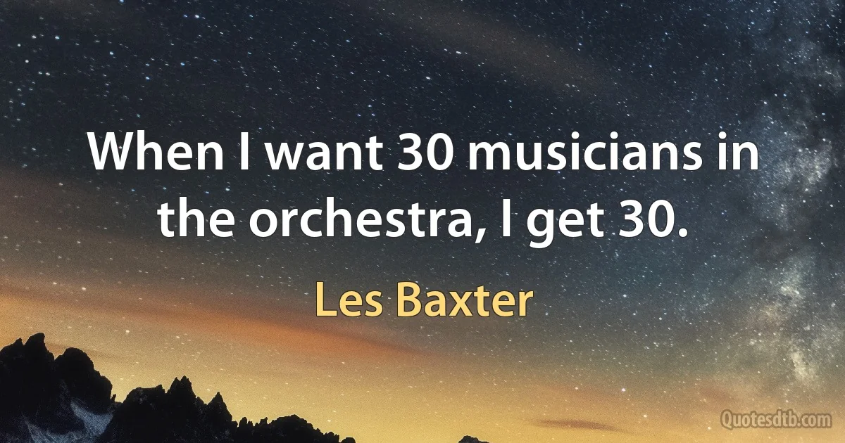 When I want 30 musicians in the orchestra, I get 30. (Les Baxter)