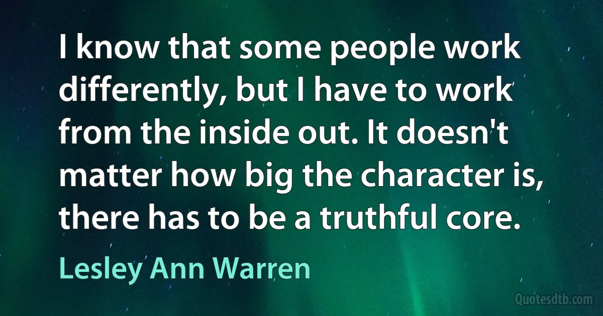 I know that some people work differently, but I have to work from the inside out. It doesn't matter how big the character is, there has to be a truthful core. (Lesley Ann Warren)