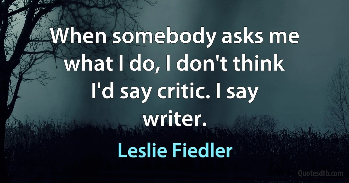 When somebody asks me what I do, I don't think I'd say critic. I say writer. (Leslie Fiedler)