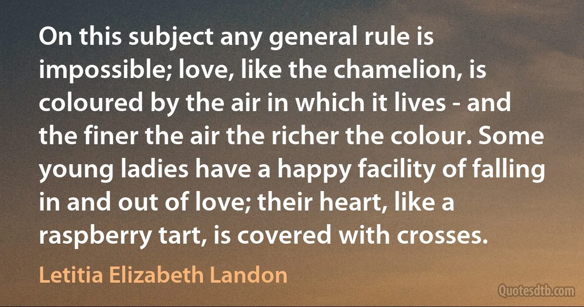 On this subject any general rule is impossible; love, like the chamelion, is coloured by the air in which it lives - and the finer the air the richer the colour. Some young ladies have a happy facility of falling in and out of love; their heart, like a raspberry tart, is covered with crosses. (Letitia Elizabeth Landon)