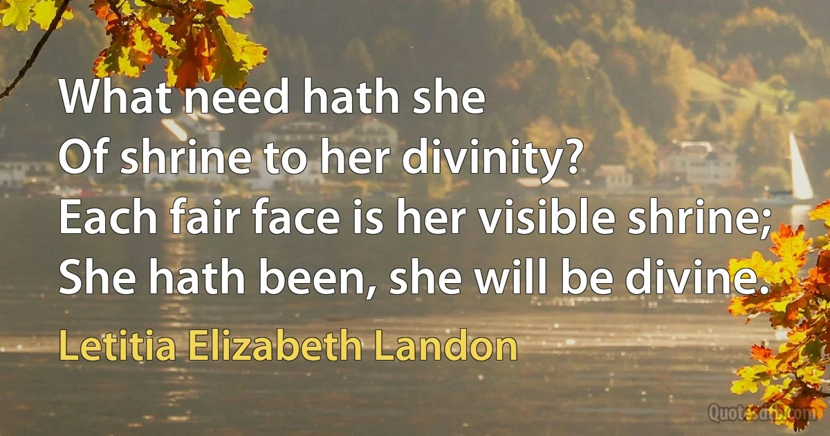 What need hath she
Of shrine to her divinity?
Each fair face is her visible shrine;
She hath been, she will be divine. (Letitia Elizabeth Landon)