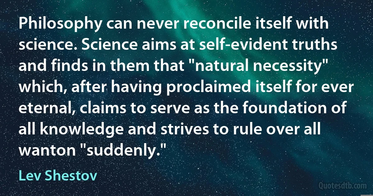 Philosophy can never reconcile itself with science. Science aims at self-evident truths and finds in them that "natural necessity" which, after having proclaimed itself for ever eternal, claims to serve as the foundation of all knowledge and strives to rule over all wanton "suddenly." (Lev Shestov)