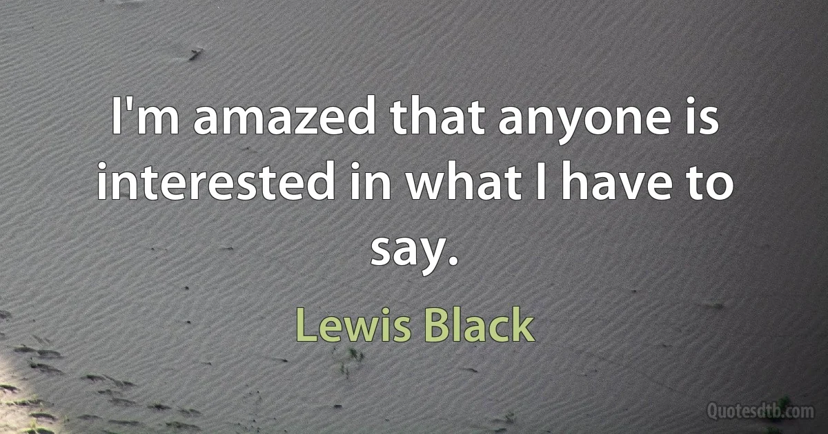 I'm amazed that anyone is interested in what I have to say. (Lewis Black)