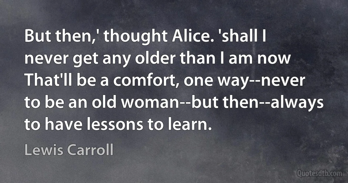 But then,' thought Alice. 'shall I never get any older than I am now That'll be a comfort, one way--never to be an old woman--but then--always to have lessons to learn. (Lewis Carroll)