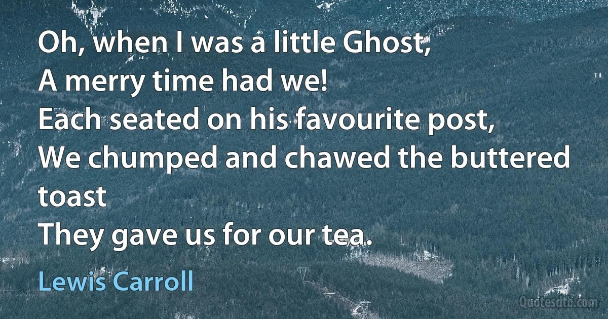 Oh, when I was a little Ghost,
A merry time had we!
Each seated on his favourite post,
We chumped and chawed the buttered toast
They gave us for our tea. (Lewis Carroll)