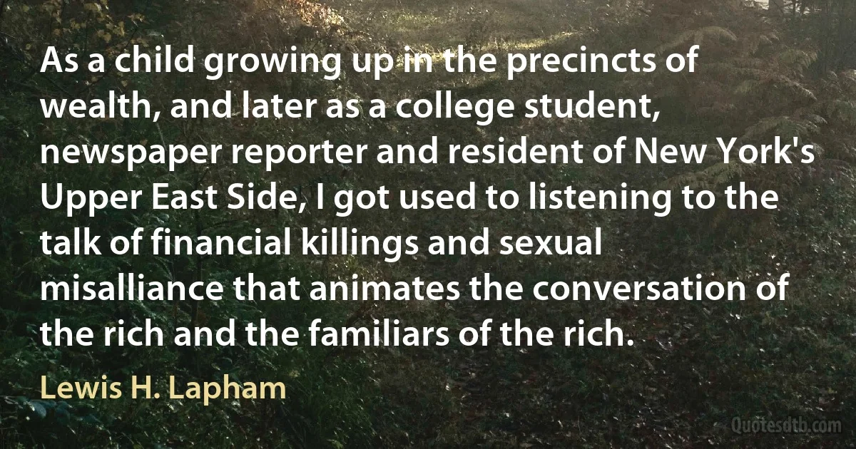 As a child growing up in the precincts of wealth, and later as a college student, newspaper reporter and resident of New York's Upper East Side, I got used to listening to the talk of financial killings and sexual misalliance that animates the conversation of the rich and the familiars of the rich. (Lewis H. Lapham)