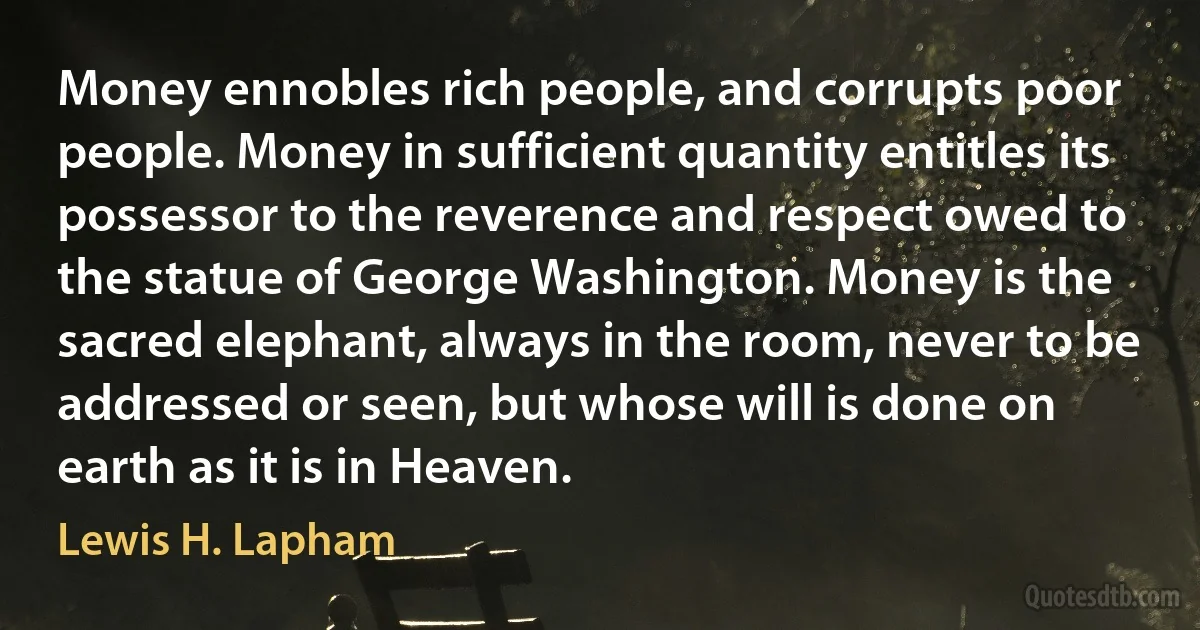 Money ennobles rich people, and corrupts poor people. Money in sufficient quantity entitles its possessor to the reverence and respect owed to the statue of George Washington. Money is the sacred elephant, always in the room, never to be addressed or seen, but whose will is done on earth as it is in Heaven. (Lewis H. Lapham)