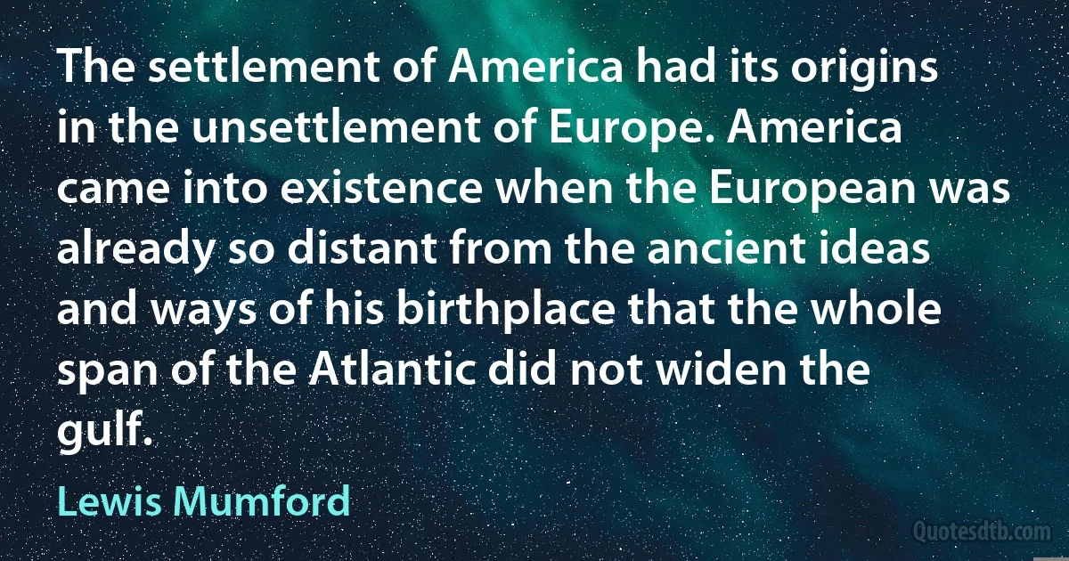 The settlement of America had its origins in the unsettlement of Europe. America came into existence when the European was already so distant from the ancient ideas and ways of his birthplace that the whole span of the Atlantic did not widen the gulf. (Lewis Mumford)