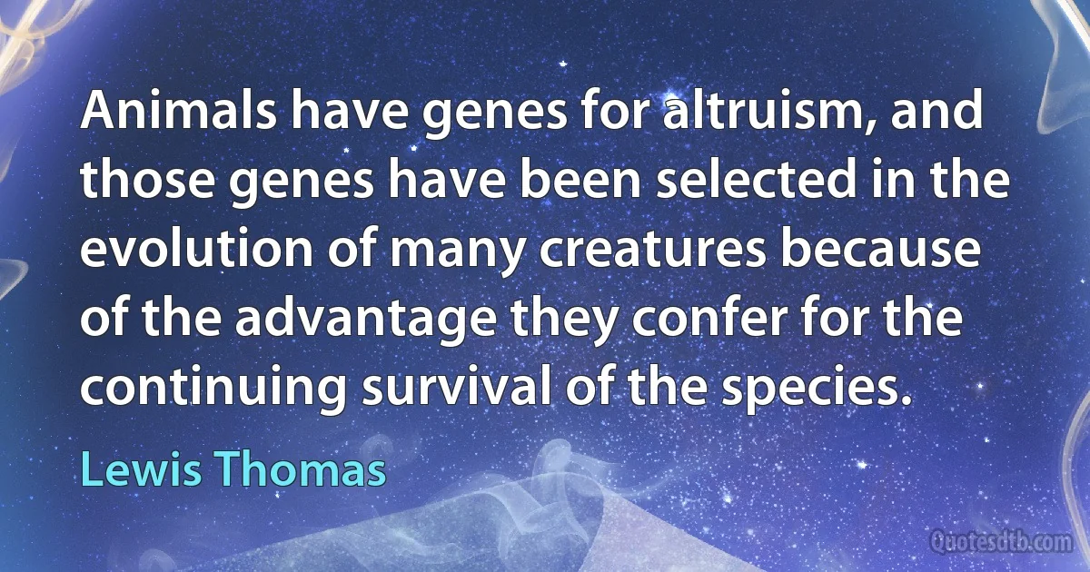 Animals have genes for altruism, and those genes have been selected in the evolution of many creatures because of the advantage they confer for the continuing survival of the species. (Lewis Thomas)