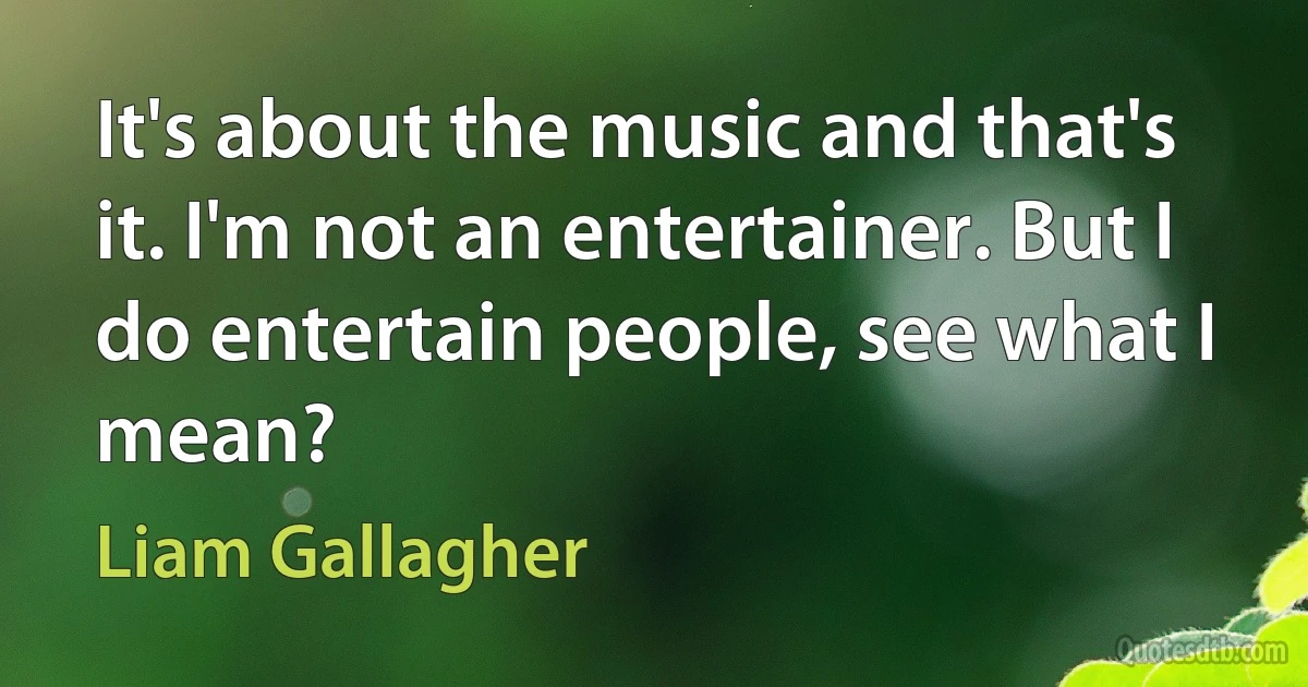 It's about the music and that's it. I'm not an entertainer. But I do entertain people, see what I mean? (Liam Gallagher)