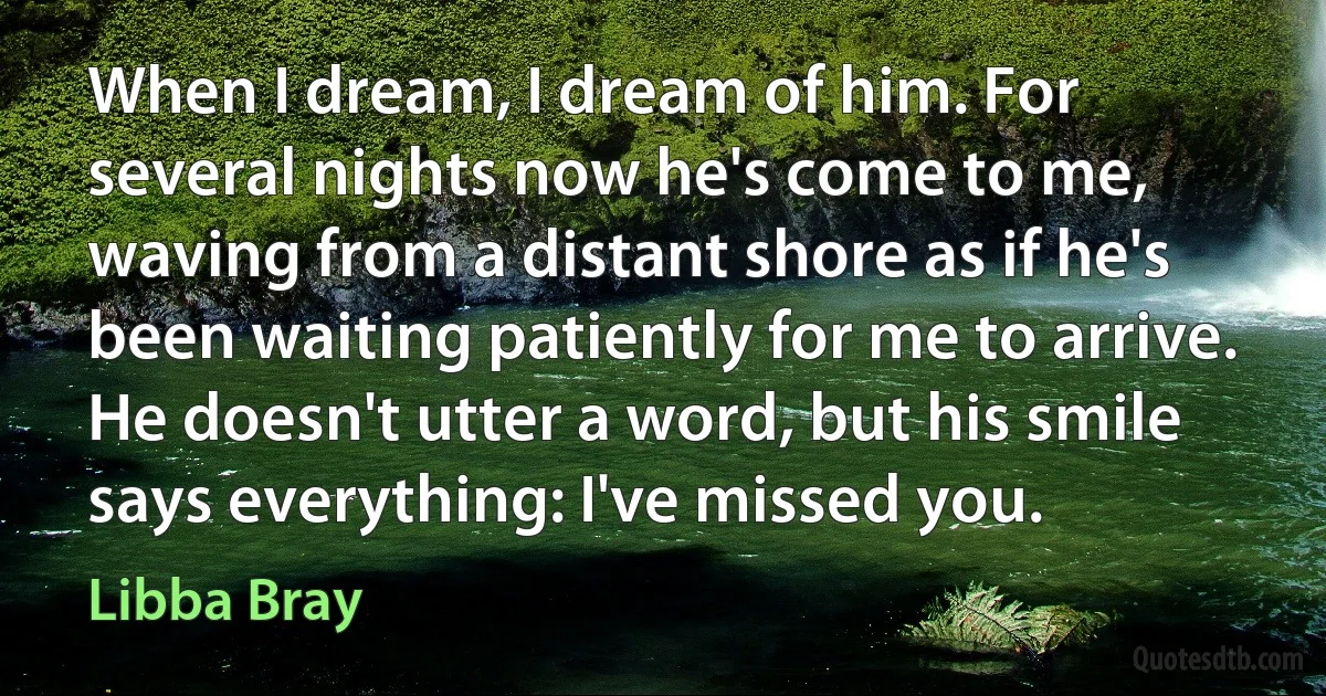 When I dream, I dream of him. For several nights now he's come to me, waving from a distant shore as if he's been waiting patiently for me to arrive. He doesn't utter a word, but his smile says everything: I've missed you. (Libba Bray)