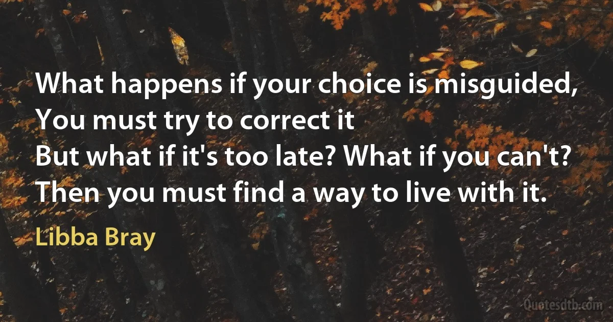 What happens if your choice is misguided,
You must try to correct it
But what if it's too late? What if you can't?
Then you must find a way to live with it. (Libba Bray)