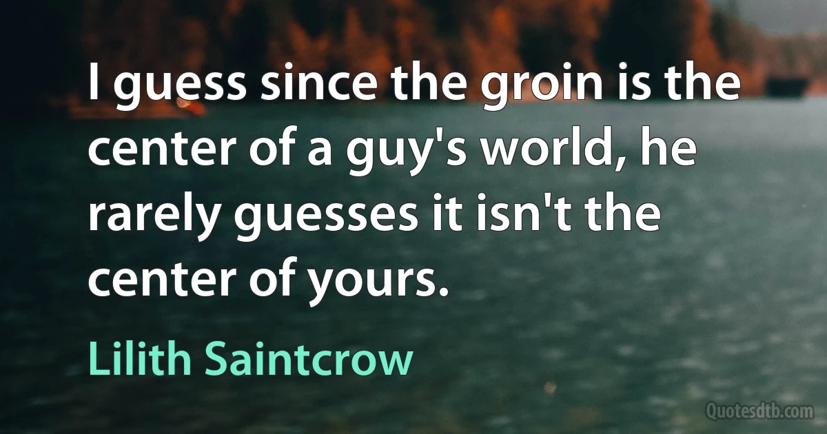 I guess since the groin is the center of a guy's world, he rarely guesses it isn't the center of yours. (Lilith Saintcrow)