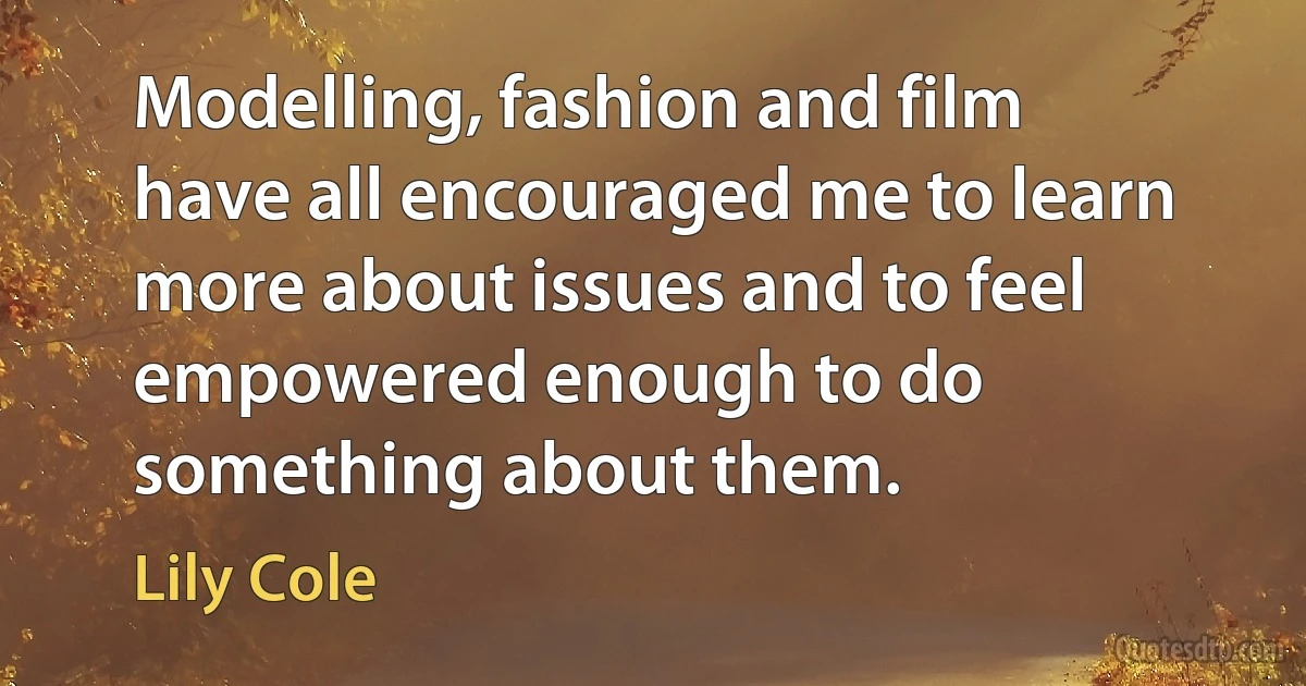 Modelling, fashion and film have all encouraged me to learn more about issues and to feel empowered enough to do something about them. (Lily Cole)