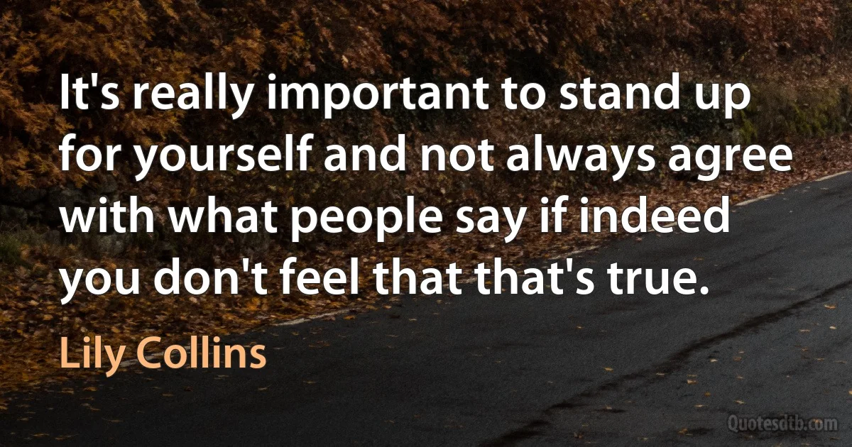 It's really important to stand up for yourself and not always agree with what people say if indeed you don't feel that that's true. (Lily Collins)