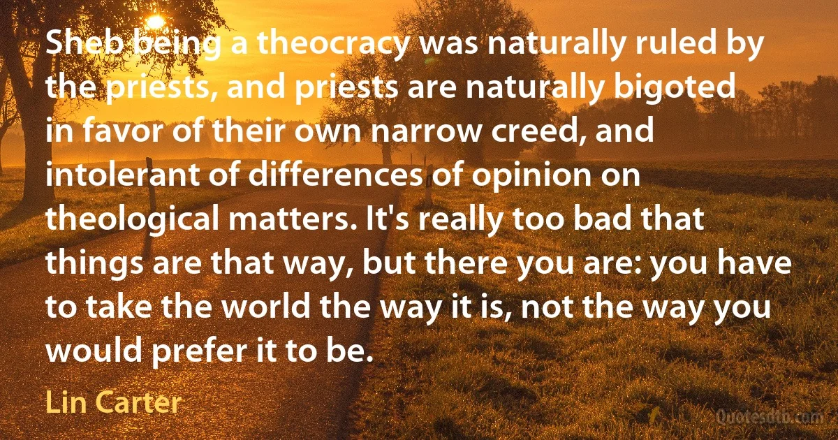 Sheb being a theocracy was naturally ruled by the priests, and priests are naturally bigoted in favor of their own narrow creed, and intolerant of differences of opinion on theological matters. It's really too bad that things are that way, but there you are: you have to take the world the way it is, not the way you would prefer it to be. (Lin Carter)