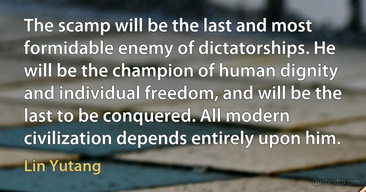 The scamp will be the last and most formidable enemy of dictatorships. He will be the champion of human dignity and individual freedom, and will be the last to be conquered. All modern civilization depends entirely upon him. (Lin Yutang)