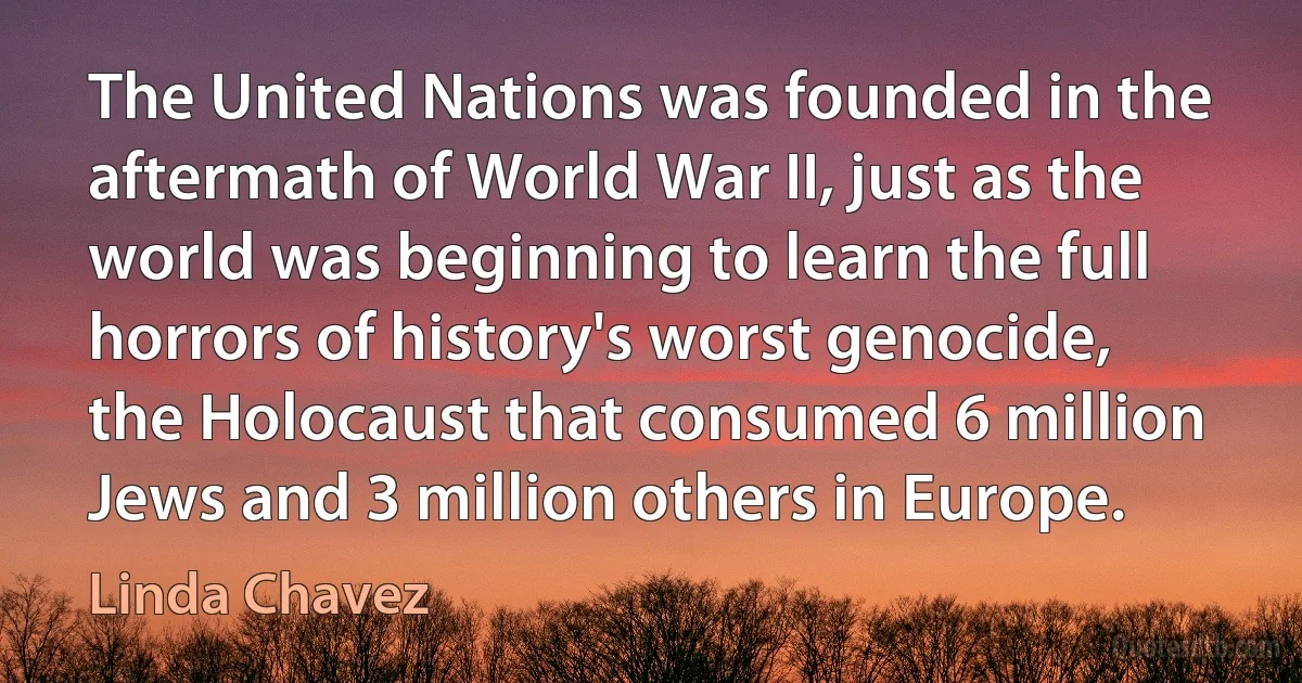 The United Nations was founded in the aftermath of World War II, just as the world was beginning to learn the full horrors of history's worst genocide, the Holocaust that consumed 6 million Jews and 3 million others in Europe. (Linda Chavez)