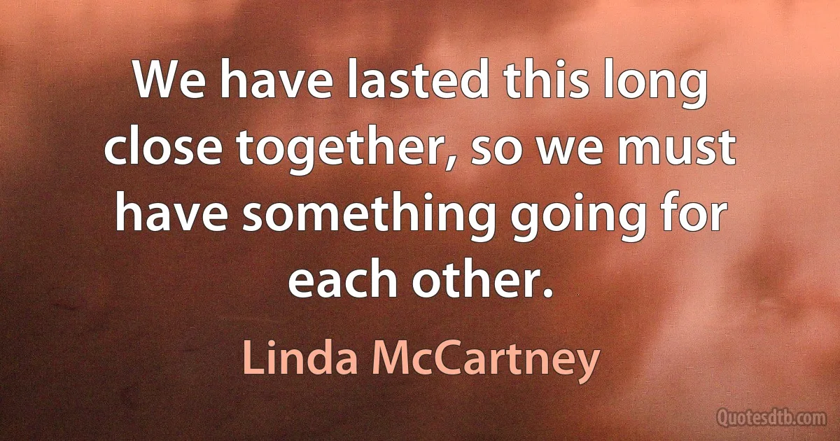 We have lasted this long close together, so we must have something going for each other. (Linda McCartney)