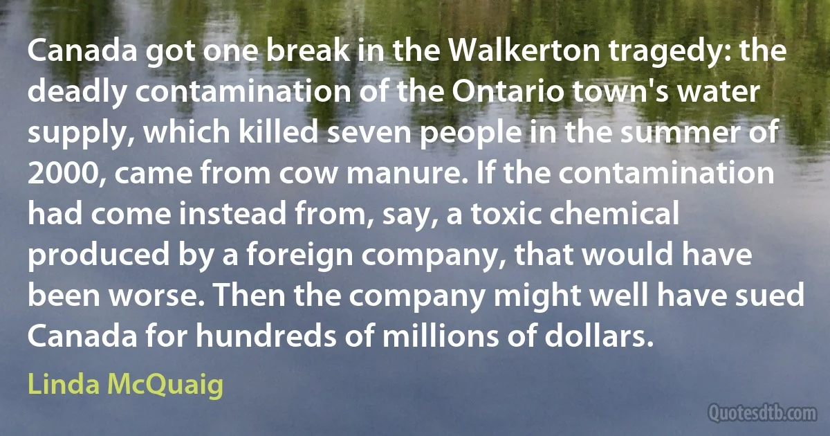 Canada got one break in the Walkerton tragedy: the deadly contamination of the Ontario town's water supply, which killed seven people in the summer of 2000, came from cow manure. If the contamination had come instead from, say, a toxic chemical produced by a foreign company, that would have been worse. Then the company might well have sued Canada for hundreds of millions of dollars. (Linda McQuaig)