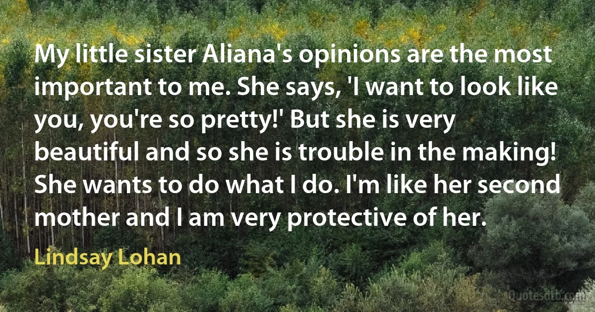 My little sister Aliana's opinions are the most important to me. She says, 'I want to look like you, you're so pretty!' But she is very beautiful and so she is trouble in the making! She wants to do what I do. I'm like her second mother and I am very protective of her. (Lindsay Lohan)