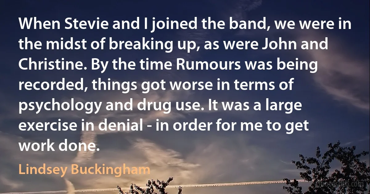 When Stevie and I joined the band, we were in the midst of breaking up, as were John and Christine. By the time Rumours was being recorded, things got worse in terms of psychology and drug use. It was a large exercise in denial - in order for me to get work done. (Lindsey Buckingham)